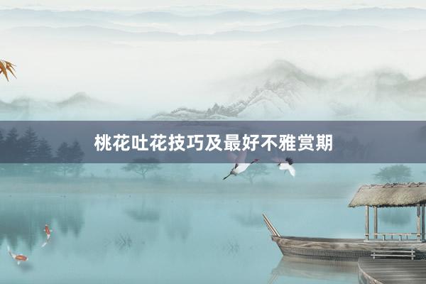 桃花吐花技巧及最好不雅赏期